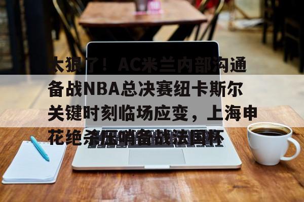 太狠了！AC米兰内部沟通备战NBA总决赛纽卡斯尔关键时刻临场应变，上海申花绝杀压哨备战法国杯